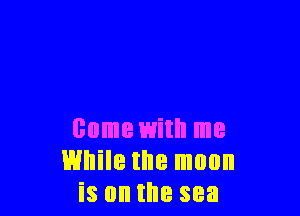 come with me
While the moon
is on the sea