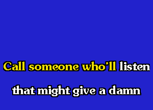 Call someone who'll listen

that might give a damn