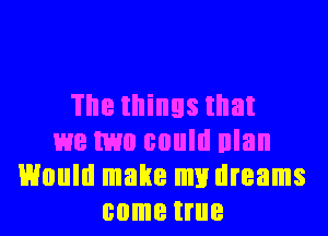 The things that
we two could nlan
Would make my dreams
come true