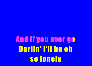 And iivuu ever go
Darlin' I'll be oh
so lonely