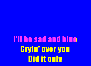 I'll be sail and blue
0min' over you
Did it only