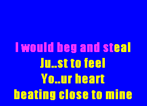 lmuld hey and steal

lu..st to feel
Vo..ur heart
beating close to mine