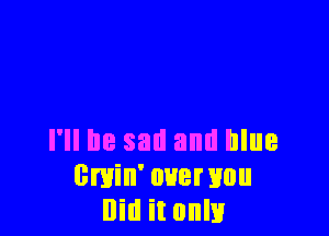 I'll be sail and blue
0min' over you
Did it only