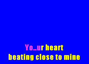Vo..ur heart
beating close to mine