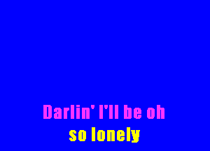 Darlin' I'll be oh
so lonely