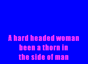 A hard headed woman
been a thorn in
the side at man