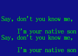 Say, donot you know me,

Iom your native son
Say, donot you know me,

Iom your native son