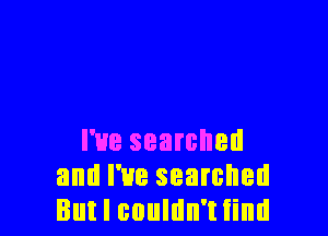 I've searched
and I've searched
But I couldn't find
