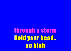 through a storm
Hold your head..
un high