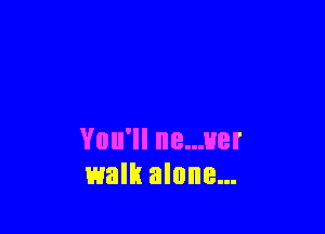 You'll ne...uer
walk alone...