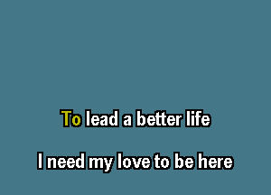 To lead a better life

I need my love to be here