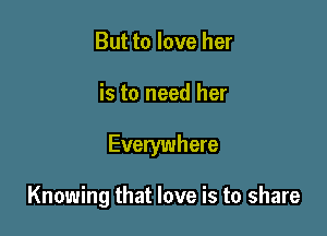 But to love her
is to need her

Everywhere

Knowing that love is to share