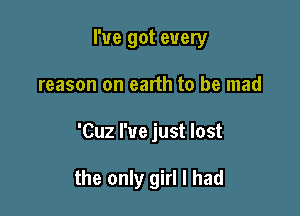 I've got every
reason on earth to be mad

'Cuz I've just lost

the only girl I had