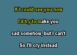 lfl could see you now

I'd try to make you
sad somehow, but I can't

So I'll cry instead