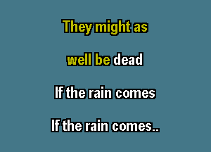 They might as

well be dead
If the rain comes

If the rain comes..