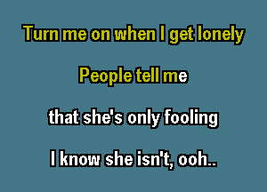 Turn me on when I get lonely

People tell me

that she's only fooling

I know she isn't, ooh..