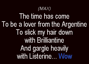 (MAX)

The time has come
To be a lover from the Argentine

To slick my hair down
with Brilliantine
And gargle heavily

with Listerine...