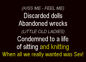 (KISS ME - FEEL ME)

Discarded dolls
Abandoned wrecks
(LITTLE OLD LADIES)
Condemned to a life
of sitting and knitting

When all we really wanted was Sex!