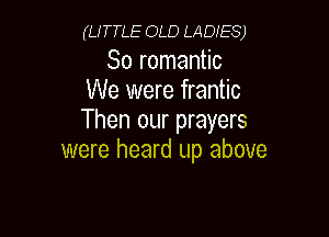 (LITTLE OLD LADIES)

So romantic
We were frantic

Then our prayers
were heard up above
