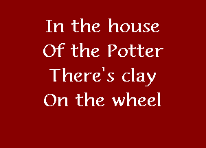 In the house
Of the Potter

There's clay
On the wheel