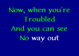 Now, when you're
Troubled

And you can see
No way out