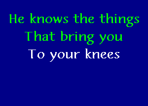He knows the things
That bring you

To your knees