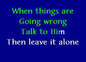 When things are
Going wrong

Talk to Him
Then leave it alone