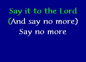 Say it to the Lord
(And say no more)

Say no more