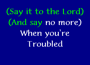 (Say it to the Lord)
(And say no more)

When you're
Troubled
