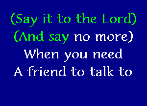 (Say it to the Lord)
(And say no more)

When you need
A friend to talk to