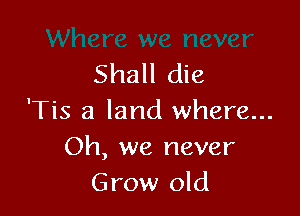 Shall die

'Tis a land where...
Oh, we never
Grow old