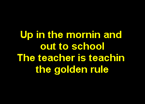 Up in the mornin and
out to school

The teacher is teachin
the golden rule