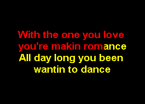 With the one you love
you're makin romance

All day long you been
wantin to dance