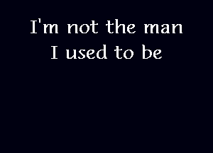 I'm not the man
I used to be