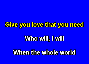 Give you love that you need

Who will, I will

When the whole world