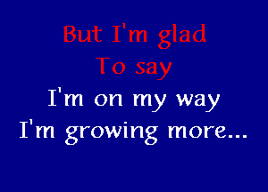 I'm on my way
I'm growing more...