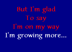 I'm growing more...