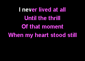 I never lived at all
Until the thrill
Of that moment

When my heart stood still