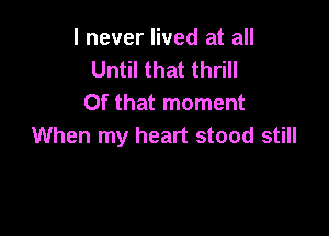 I never lived at all
Until that thrill
Of that moment

When my heart stood still