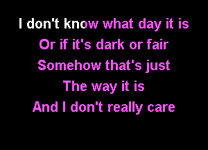 I don't know what day it is
Or if it's dark or fair
Somehow that's just

The way it is
And I don't really care