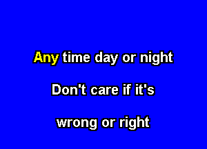 Any time day or night

Don't care if it's

wrong or right