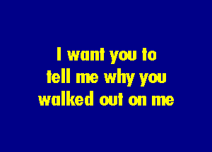 I want you to

tell me why you
walked out on me