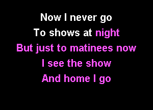 Now I never go
To shows at night
But just to matinees now

I see the show
And home I go