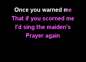 Once you warned me
That if you scorned me
I'd sing the maiden's

Prayer again