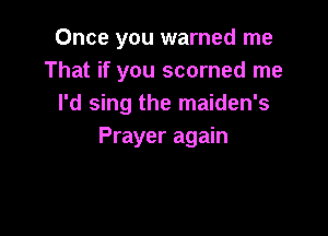 Once you warned me
That if you scorned me
I'd sing the maiden's

Prayer again