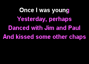 Once I was young
Yesterday, perhaps
Danced with Jim and Paul
And kissed some other chaps