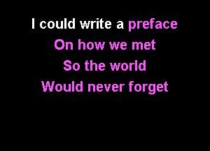 I could write a preface
Oh how we met
So the world

Would never forget