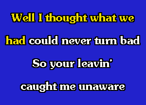 Well I thought what we
had could never turn bad
So your leavin'

caught me unaware