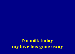 N 0 milk today
my love has gone away