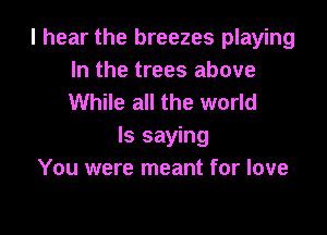 I hear the breezes playing
In the trees above
While all the world

Is saying
You were meant for love